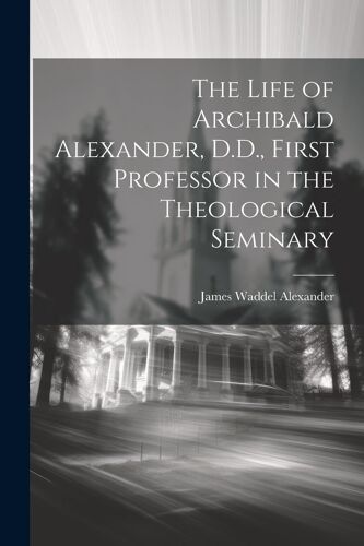 The Life Of Archibald Alexander, D.D., First Professor In The Theological Seminary