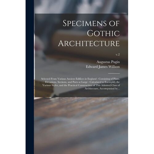 Specimens Of Gothic Architecture: Selected From Various Ancient Edifices In England: Consisting Of Plans, Elevations, Sections, And Parts At Large: Ca