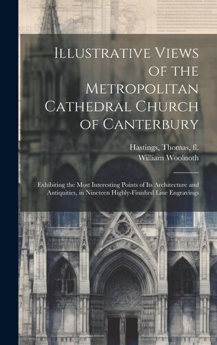 Illustrative Views Of The Metropolitan Cathedral Church Of Canterbury: Exhibiting The Most Interesting Points Of Its Architecture And Antiquities, In