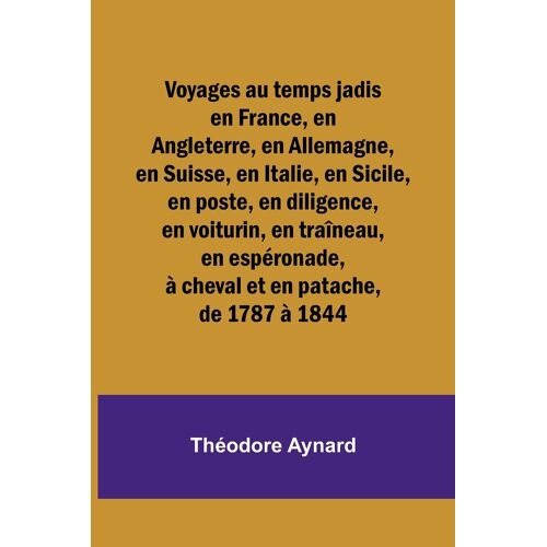 Voyages Au Temps Jadis En France, En Angleterre, En Allemagne, En Suisse, En Italie, En Sicile, En Poste, En Diligence, En Voiturin, En Traîneau, En Espéronade, À Cheval Et En Patache, De 1787 À 1844