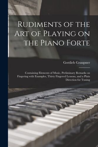 Rudiments Of The Art Of Playing On The Piano Forte: Containing Elements Of Music, Preliminary Remarks On Fingering With Examples, Thirty Fingered Less
