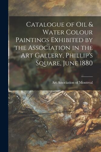 Catalogue Of Oil & Water Colour Paintings Exhibited By The Association In The Art Gallery, Phillip's Square, June 1880 [Microform]
