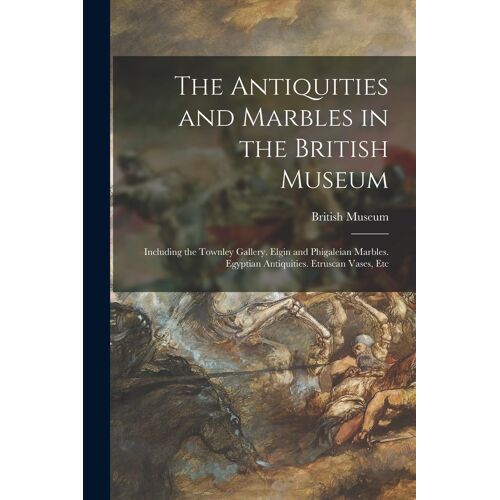 The Antiquities And Marbles In The British Museum: Including The Townley Gallery. Elgin And Phigaleian Marbles. Egyptian Antiquities. Etruscan Vases,