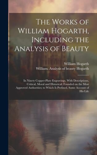 The Works Of William Hogarth, Including The Analysis Of Beauty: In Ninety Copper-Plate Engravings, With Descriptions, Critical, Moral And Historical;