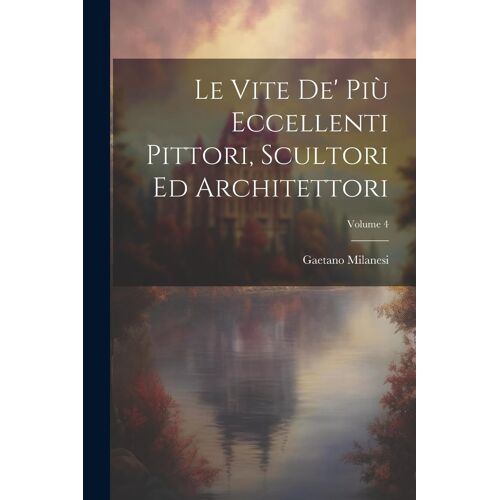 Le Vite De' Più Eccellenti Pittori, Scultori Ed Architettori; Volume 4