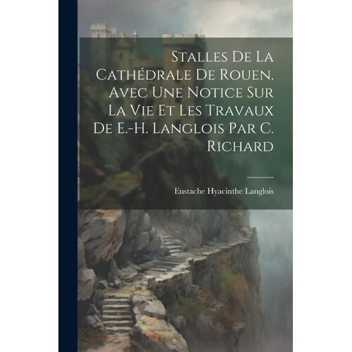 Stalles De La Cathédrale De Rouen. Avec Une Notice Sur La Vie Et Les Travaux De E.-H. Langlois Par C. Richard