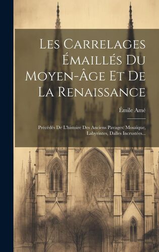 Les Carrelages Émaillés Du Moyen-Âge Et De La Renaissance: Précédés De L'histoire Des Anciens Pavages: Mosaique, Labyrintes, Dalles Incrustées...