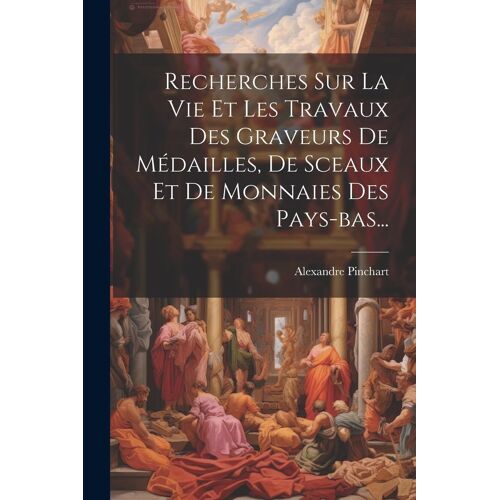 Recherches Sur La Vie Et Les Travaux Des Graveurs De Médailles, De Sceaux Et De Monnaies Des Pays-Bas...