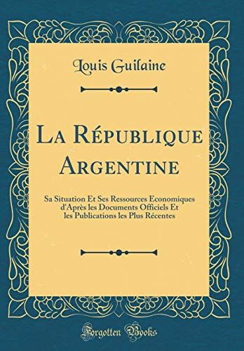 La République Argentine: Sa Situation Et Ses Ressources Économiques D'après Les Documents Officiels Et Les Publications Les Plus Récentes (Classic Reprint)
