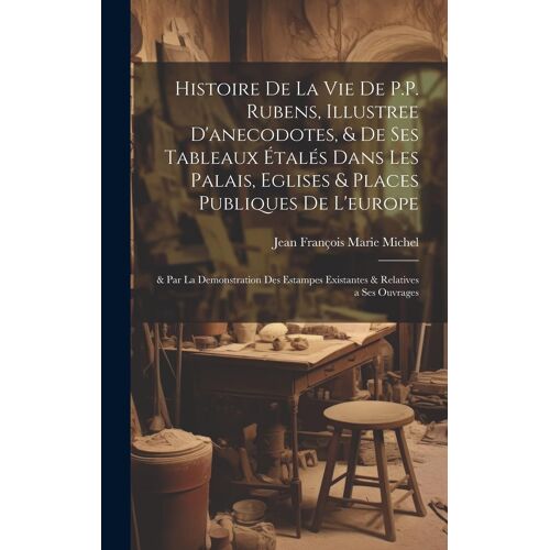 Histoire De La Vie De P.P. Rubens, Illustree D'anecodotes, & De Ses Tableaux Étalés Dans Les Palais, Eglises & Places Publiques De L'europe