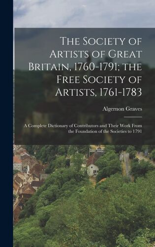 The Society Of Artists Of Great Britain, 1760-1791; The Free Society Of Artists, 1761-1783: A Complete Dictionary Of Contributors And Their Work From
