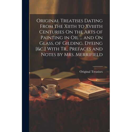 Original Treatises Dating From The Xiith To Xviiith Centuries On The Arts Of Painting In Oil ... And On Glass, Of Gilding, Dyeing [&c.] With Tr., Pref