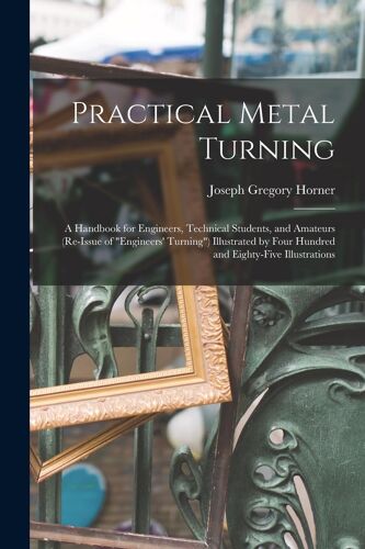 Practical Metal Turning: A Handbook For Engineers, Technical Students, And Amateurs (Re-Issue Of "Engineers' Turning") Illustrated By Four Hund