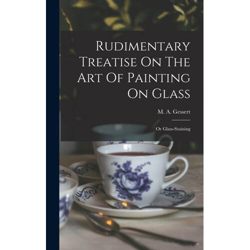 Rudimentary Treatise On The Art Of Painting On Glass: Or Glass-Staining