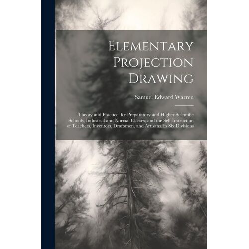 Elementary Projection Drawing: Theory And Practice. For Preparatory And Higher Scientific Schools, Industrial And Normal Classes; And The Self-Instru