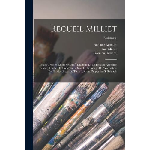 Recueil Milliet; Textes Grecs Et Latins Relatifs À L'histoire De La Peinture Ancienne Publiés, Traduits Et Commentés, Sous Le Patronage De L'association Des Études Grecques. Tome 1. Avant-Propos Par S. Reinach; Volume 1