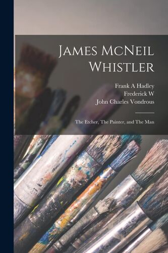 James Mcneil Whistler: The Etcher, The Painter, And The Man