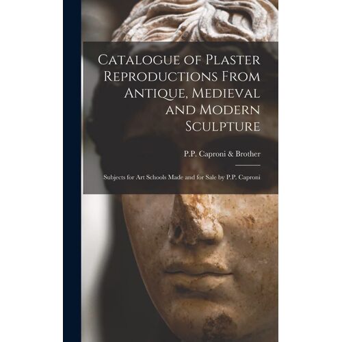 Catalogue Of Plaster Reproductions From Antique, Medieval And Modern Sculpture: Subjects For Art Schools Made And For Sale By P.P. Caproni