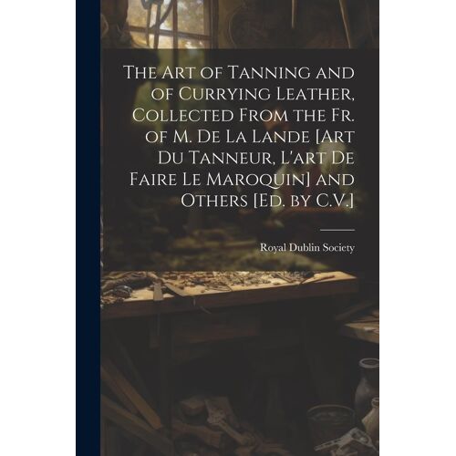 The Art Of Tanning And Of Currying Leather, Collected From The Fr. Of M. De La Lande [Art Du Tanneur, L'art De Faire Le Maroquin] And Others [Ed. By C.V.]