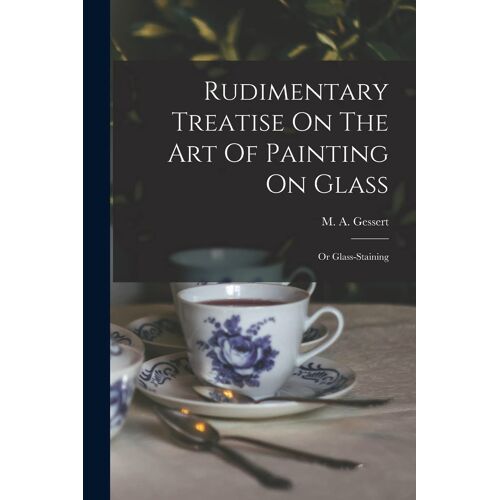 Rudimentary Treatise On The Art Of Painting On Glass: Or Glass-Staining