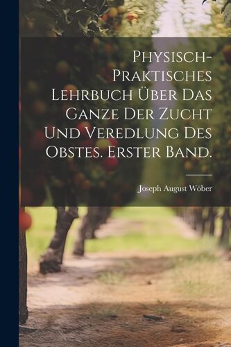 Physisch-Praktisches Lehrbuch Über Das Ganze Der Zucht Und Veredlung Des Obstes. Erster Band.