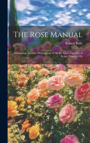 The Rose Manual; Containing Accurate Descriptions Of All The Finest Varieties Of Roses, Properly Cla