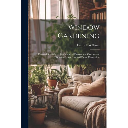 Window Gardening: Devoted Specially To The Culture Of Flowers And Ornamental Plants For Indoor Use And Parlor Decoration
