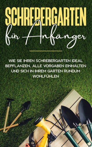 Schrebergarten Für Anfänger: Wie Sie Ihren Schrebergarten Ideal Bepflanzen, Alle Vorgaben Einhalten Und Sich In Ihrem Garten Rundum Wohlfühlen