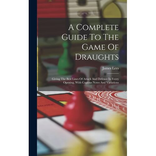 A Complete Guide To The Game Of Draughts: Giving The Best Lines Of Attack And Defence In Every Opening, With Copious Notes And Variations