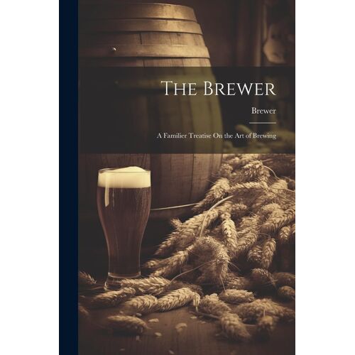 The Brewer: A Familier Treatise On The Art Of Brewing