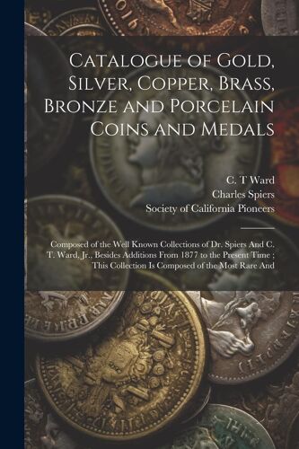 Catalogue Of Gold, Silver, Copper, Brass, Bronze And Porcelain Coins And Medals: Composed Of The Well Known Collections Of Dr. Spiers And C. T. Ward,