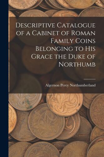 Descriptive Catalogue Of A Cabinet Of Roman Family Coins Belonging To His Grace The Duke Of Northumb