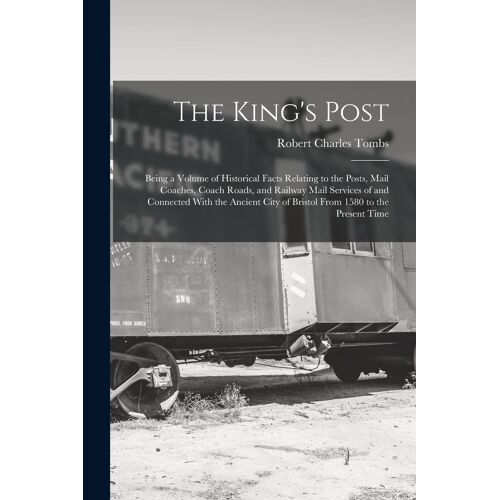 The King's Post: Being A Volume Of Historical Facts Relating To The Posts, Mail Coaches, Coach Roads, And Railway Mail Services Of And