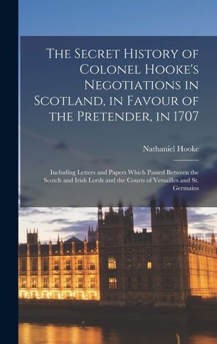 The Secret History Of Colonel Hooke's Negotiations In Scotland, In Favour Of The Pretender, In 1707
