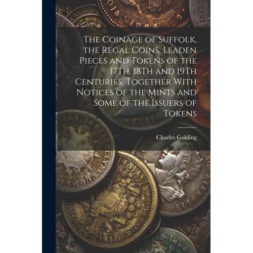 The Coinage Of Suffolk, The Regal Coins, Leaden Pieces And Tokens Of The 17th, 18th And 19th Centuries, Together With Notices Of The Mints And Some Of