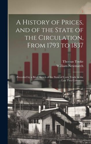 A History Of Prices, And Of The State Of The Circulation, From 1793 To 1837: Preceded By A Brief Sketch Of The State Of Corn Trade In The Last Two Cen