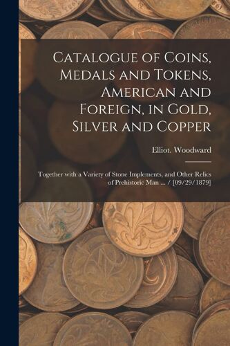 Catalogue Of Coins, Medals And Tokens, American And Foreign, In Gold, Silver And Copper: Together With A Variety Of Stone Implements, And Other Relics