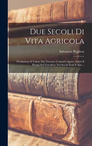 Due Secoli Di Vita Agricola: Produzione E Valore Dei Terreni, Contratti Agrari, Salari E Prezzi Nel Vercellese Nei Secoli Xviii E Xix....