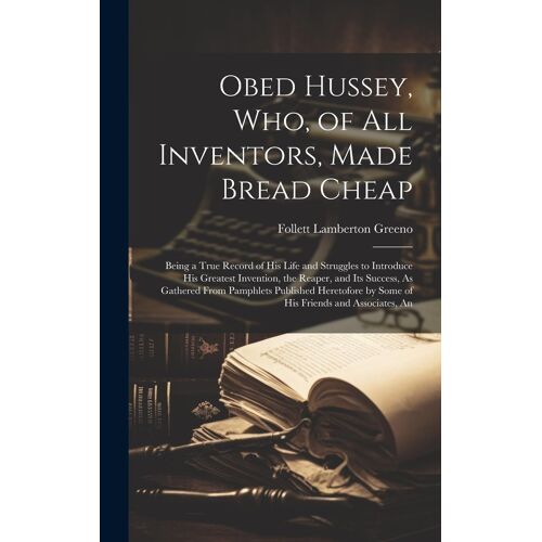 Obed Hussey, Who, Of All Inventors, Made Bread Cheap: Being A True Record Of His Life And Struggles To Introduce His Greatest Invention, The Reaper, A