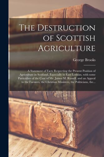The Destruction Of Scottish Agriculture: A Statement Of Facts Respecting The Present Position Of Agriculture In Scotland, Especially In East Lothian,