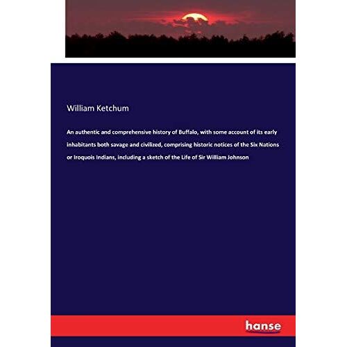 An Authentic And Comprehensive History Of Buffalo, With Some Account Of Its Early Inhabitants Both Savage And Civilized, Comprising Historic Notices Of The Six Nations Or Iroquois Indians, Including A Sketch Of The Life Of Sir William Johnson
