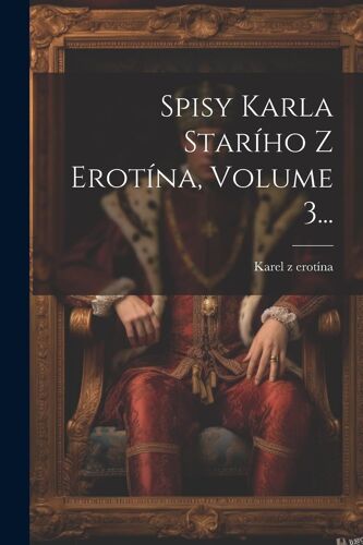 Spisy Karla StarÍho Z Erotína, Volume 3...