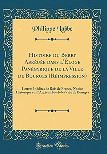 Histoire Du Berry Abrégée Dans L'éloge Panégyrique De La Ville De Bourges (Réimpression): Lettres Inédites De Rois De France, Notice Historique Sur L'ancien Hotel-De-Ville De Bourges (Classic Reprint)
