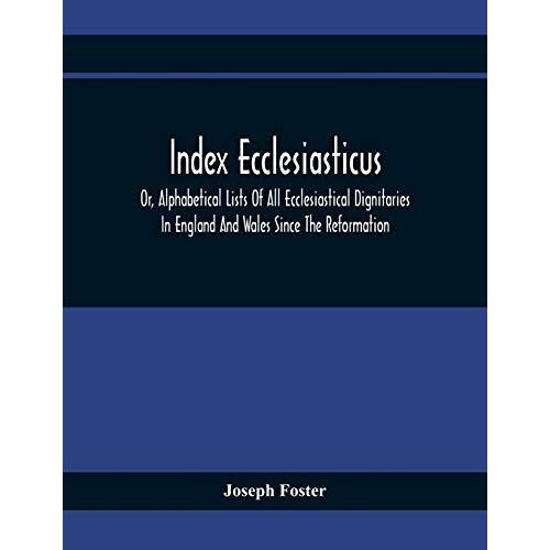 Index Ecclesiasticus; Or, Alphabetical Lists Of All Ecclesiastical Dignitaries In England And Wales Since The Reformation. Containing 150,000 Hitherto Unpublished Entries From The Bishops' Certificates Of Institutions To Livings, Etc., Now Deposited In Th