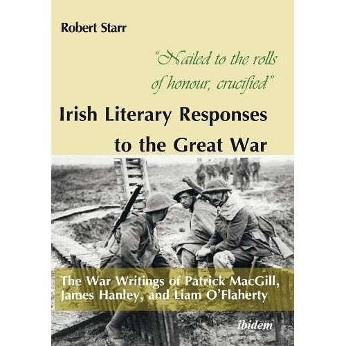 Nailed To The Rolls Of Honour, Crucified: Irish Literary Responses To The Great War : The War Writings Of Patrick Macgill, James Hanley, And Liam Oflaherty