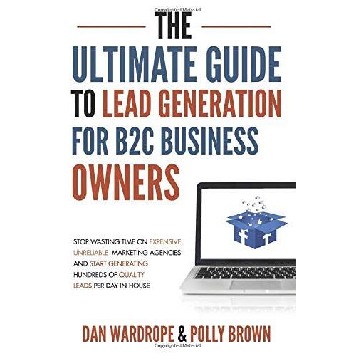 The Ultimate Guide To Lead Generation For B2c Business Owners: Stop Wasting Time On Expensive, Unreliable Marketing Agencies And Start Generating Hundreds Of Quality Leads Per Day In-House