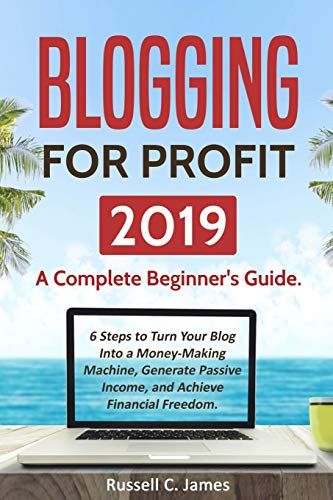 Blogging For Profit 2019: A Complete Beginner's Guide. 6 Steps To Turn Your Blog Into A Money Making Machine, Generate Passive Income, And Achieve Financial Freedom (Internet Marketing)