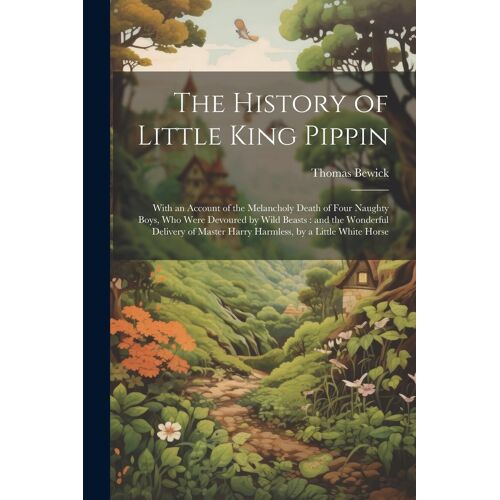 The History Of Little King Pippin: With An Account Of The Melancholy Death Of Four Naughty Boys, Who Were Devoured By Wild Beasts: And The Wonderful D