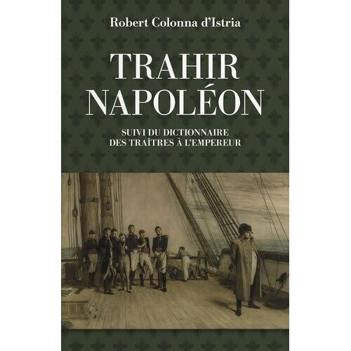 Trahir Napoléon - Suivi Du Dictionnaire Alphabétique De Quelques Traîtres Qui Ont Contribué À Mettre Fin À Son Règne
