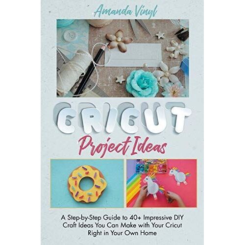 Cricut Project Ideas: A Step-By-Step Guide To 40+ Impressive Diy Craft Ideas You Can Make With Your Cricut Right In Your Own Home. The Perfe